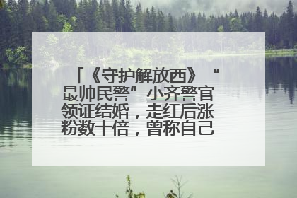 《守护解放西》“最帅民警”小齐警官领证结婚，走红后涨粉数十倍，曾称自己只是普通人