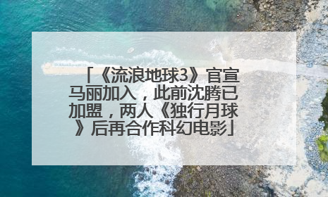 《流浪地球3》官宣马丽加入，此前沈腾已加盟，两人《独行月球》后再合作科幻电影