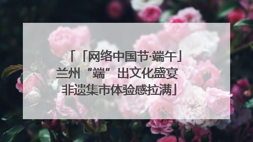 「网络中国节·端午」兰州“端”出文化盛宴 非遗集市体验感拉满