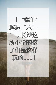 “端午”邂逅“六一”，长沙这所小学的孩子们是这样玩的……