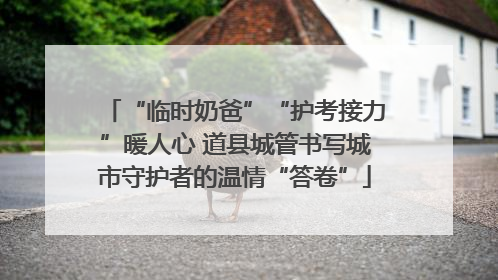 “临时奶爸”“护考接力”暖人心 道县城管书写城市守护者的温情“答卷”