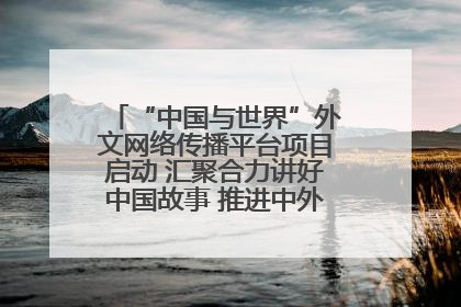 “中国与世界”外文网络传播平台项目启动 汇聚合力讲好中国故事 推进中外文明交流互鉴