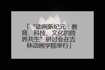 “动画新纪元：教育、科技、文化的跨界共生”研讨会在吉林动画学院举行