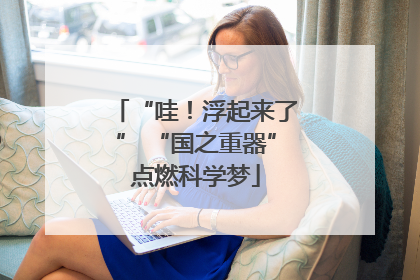 “哇！浮起来了” “国之重器”点燃科学梦