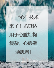 “心”技术来了！尤其适用于心脏结构复杂、心房壁薄患者