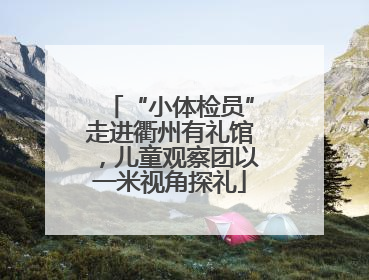 “小体检员”走进衢州有礼馆，儿童观察团以一米视角探礼