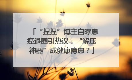 “捏捏”博主自曝患癌退圈引热议，“解压神器”成健康隐患？