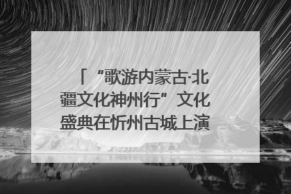 “歌游内蒙古·北疆文化神州行”文化盛典在忻州古城上演——蒙晋文化交融共谱文旅融合新篇