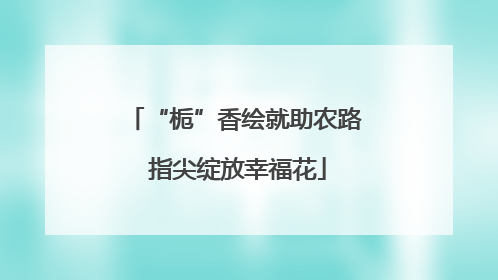 “栀”香绘就助农路 指尖绽放幸福花