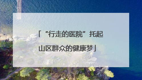 “行走的医院”托起山区群众的健康梦