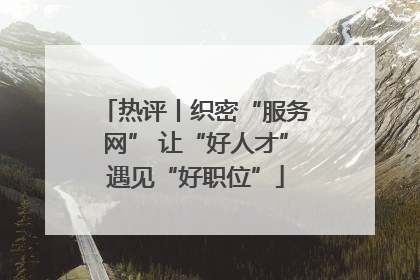 热评丨织密“服务网” 让“好人才”遇见“好职位”