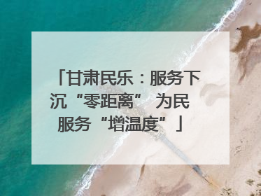 甘肃民乐：服务下沉“零距离” 为民服务“增温度”