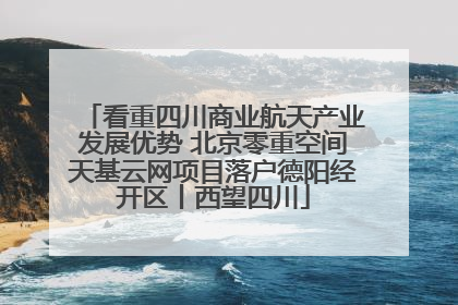 看重四川商业航天产业发展优势 北京零重空间天基云网项目落户德阳经开区丨西望四川