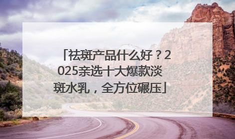 祛斑产品什么好？2025亲选十大爆款淡斑水乳，全方位碾压