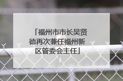 福州市市长吴贤德再次兼任福州新区管委会主任