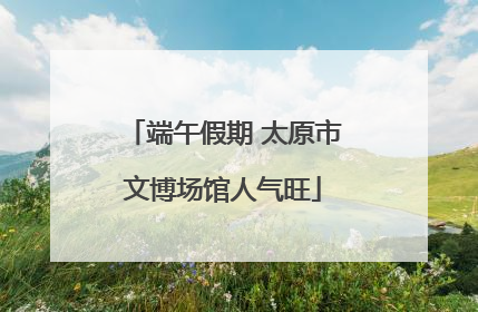 端午假期 太原市文博场馆人气旺