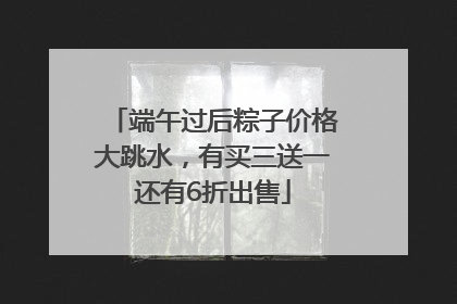 端午过后粽子价格大跳水，有买三送一还有6折出售