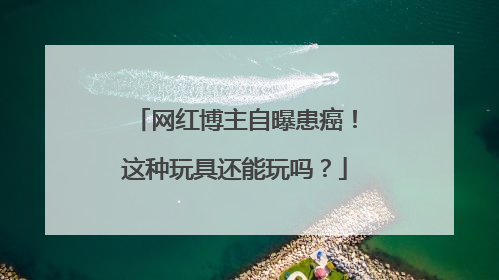 网红博主自曝患癌！这种玩具还能玩吗？