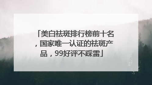美白祛斑排行榜前十名，国家唯一认证的祛斑产品，99好评不踩雷