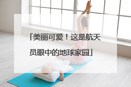 美丽可爱！这是航天员眼中的地球家园