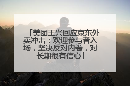 美团王兴回应京东外卖冲击：欢迎参与者入场，坚决反对内卷，对长期很有信心