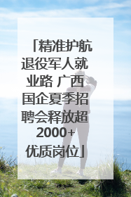精准护航退役军人就业路 广西国企夏季招聘会释放超2000+优质岗位