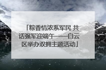 粽香情浓系军民 共话强军迎端午——白云区举办双拥主题活动