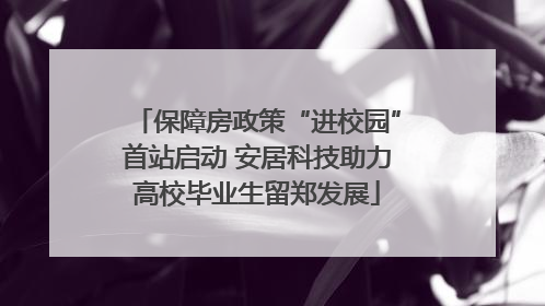保障房政策“进校园”首站启动 安居科技助力高校毕业生留郑发展