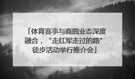 体育赛事与商圈业态深度融合，“走红军走过的路” 徒步活动举行推介会
