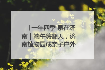 一年四季 泉在济南｜端午嗨翻天，济南植物园成亲子户外热门打卡地