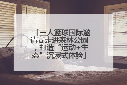 三人篮球国际邀请赛走进森林公园，打造“运动+生态”沉浸式体验