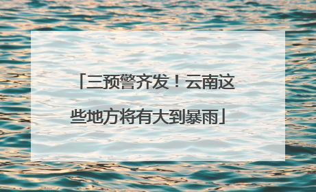 三预警齐发！云南这些地方将有大到暴雨