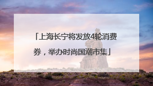 上海长宁将发放4轮消费券，举办时尚国潮市集
