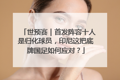 世预赛｜首发阵容十人是归化球员，印尼这把底牌国足如何应对？
