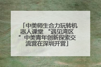 中美师生合力玩转机器人课堂 “遇见湾区”中美青年创新探索交流营在深圳开营