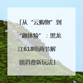 从“云购物”到“趣体验”：黑龙江618电商节解锁消费新玩法