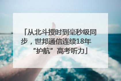 从北斗授时到毫秒级同步，世邦通信连续18年“护航”高考听力