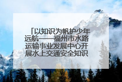 以知识为帆护少年远航——福州市水路运输事业发展中心开展水上交通安全知识进校园活动