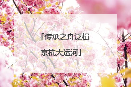 传承之舟泛楫京杭大运河
