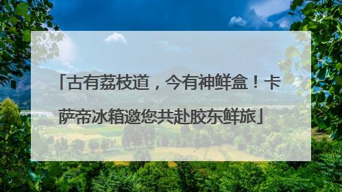 古有荔枝道，今有神鲜盒！卡萨帝冰箱邀您共赴胶东鲜旅