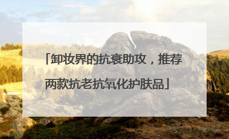 卸妆界的抗衰助攻，推荐两款抗老抗氧化护肤品