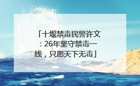 十堰禁毒民警许文：26年坚守禁毒一线，只愿天下无毒