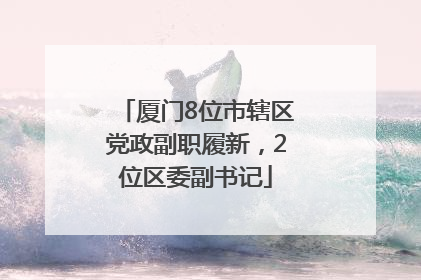 厦门8位市辖区党政副职履新，2位区委副书记