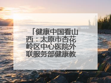 健康中国看山西：太原市杏花岭区中心医院外联服务部健康教育活动纪实