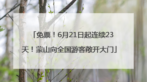 免票！6月21日起连续23天！蒙山向全国游客敞开大门