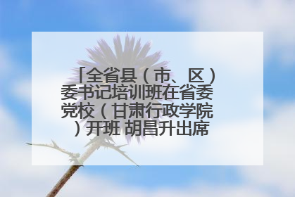 全省县（市、区）委书记培训班在省委党校（甘肃行政学院）开班 胡昌升出席开班式并讲话