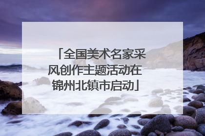 全国美术名家采风创作主题活动在锦州北镇市启动