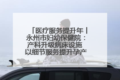 医疗服务提升年丨永州市妇幼保健院：产科升级病床设施 以细节服务提升孕产妇就医体验