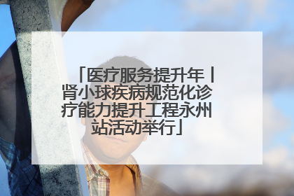 医疗服务提升年丨肾小球疾病规范化诊疗能力提升工程永州站活动举行