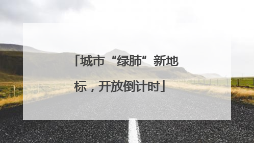 城市“绿肺”新地标，开放倒计时